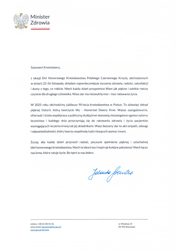 Szanowni Krwiodawcy, z okazji Dni Honorowego Krwiodawstwa Polskiego Czerwonego Krzyża, obchodzonych w dniach 22-26 listopada, składam najserdeczniejsze życzenia zdrowia, radości, satysfakcji i dumy z tego, co robicie. Niech każdy dzień przypomina Wam jak piękne i wielkie rzeczy czynicie dla drugiego człowieka. Wasz dar ma niezwykłą moc- moc ratowania życia. W 2025 roku obchodzimy jubileusz 90-lecia krwiodawstwa w Polsce. To dziewięć dekad pięknej historii, którą tworzycie Wy - Honorowi Dawcy Krwi. Wasze zaangażowanie, ofiarność i ścisła współpraca z publiczną służbą krwi stanowią niezastąpione ogniwo sytemu lecznictwa i każdego dnia przyczyniają się do ratowania zdrowia i życia pacjentów wymagających leczenia krwią lub jej składnikami. Wasz bezcenny dar to akt empatii, odwagi i odpowiedzialności, który tworzy wspólnotę ludzi niosących pomoc innym. Życzę, aby każdy dzień przynosił radość, poczucie spełnienia pięknej i szlachetnej idei honorowego krwiodawstwa. Niech ta idea trwa i inspiruje kolejne pokolenia! Niech łączy nas krew, która ratuje życie. Bo tętni w nas dobro. Jolanta Sobierańska-Grenda