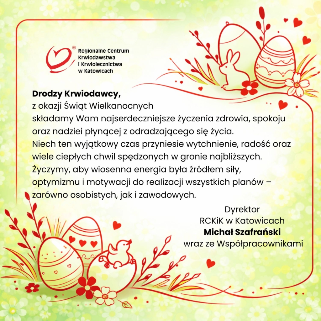 Kartka wielkanocna Regionalnego Centrum Krwiodawstwa i Krwiolecznictwa w Katowicach z życzeniami dla krwiodawców. Na jasnym, zielono-żółtym tle z motywem kwiatów znajdują się czerwone, rysunkowe elementy: pisanki, królik, kurczaczek oraz gałązki. Po lewej stronie logo RCKiK, poniżej tekst życzeń zdrowia, spokoju i radości. Po prawej podpis: Dyrektor RCKiK w Katowicach Michał Szafrański wraz ze współpracownikami.
