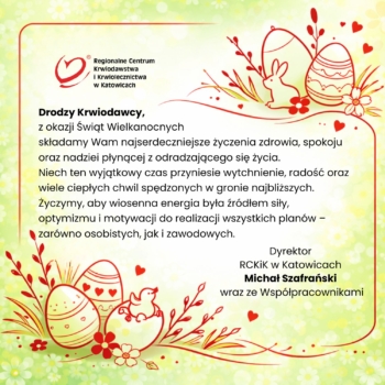 Kartka wielkanocna Regionalnego Centrum Krwiodawstwa i Krwiolecznictwa w Katowicach z życzeniami dla krwiodawców. Na jasnym, zielono-żółtym tle z motywem kwiatów znajdują się czerwone, rysunkowe elementy: pisanki, królik, kurczaczek oraz gałązki. Po lewej stronie logo RCKiK, poniżej tekst życzeń zdrowia, spokoju i radości. Po prawej podpis: Dyrektor RCKiK w Katowicach Michał Szafrański wraz ze współpracownikami.