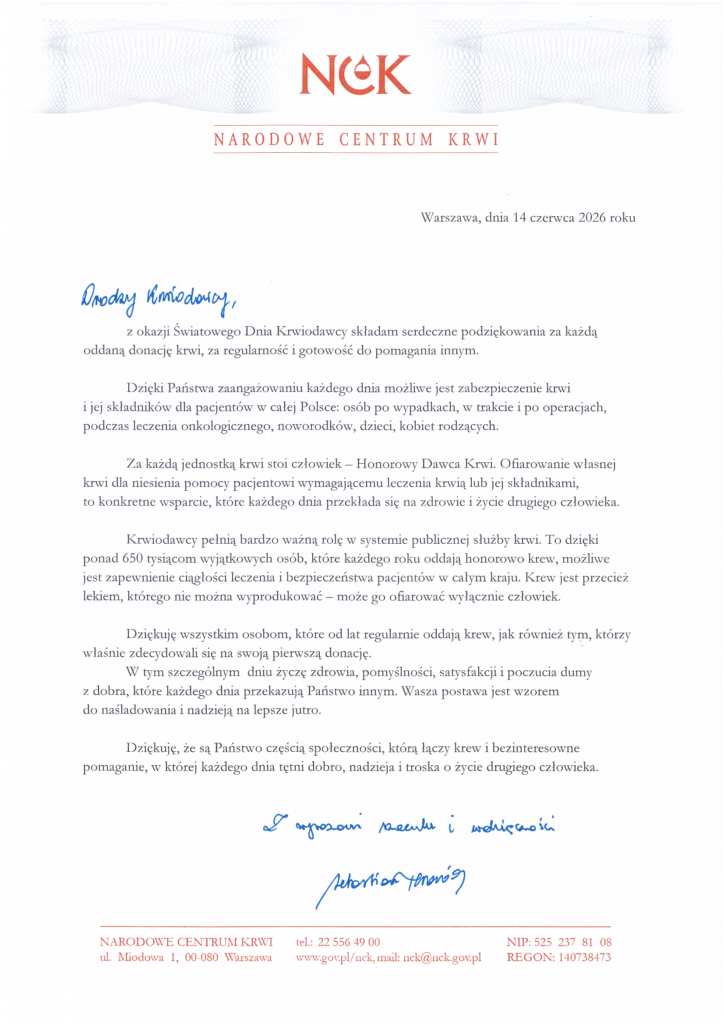 Drodzy Krwiodawcy, z okazji Światowego Dnia Krwiodawcy składam serdeczne podziękowania za każdą oddaną donację krwi, za regularność i gotowość do pomagania innym. Dzięki Państwa zaangażowaniu każdego dnia możliwe jest zabezpieczenie krwi i jej składników dla pacjentów w całej Polsce: osób po wypadkach, w trakcie i po operacjach, podczas leczenia onkologicznego, noworodków, dzieci, kobiet rodzących. Za każdą jednostką krwi stoi człowiek — Honorowy Dawca Krwi. Ofiarowanie własnej krwi dla niesienia pomocy pacjentowi wymagającemu leczenia krwią lub jej składnikami, to konkretne wsparcie, które każdego dnia przekłada się na zdrowie i życie drugiego człowieka. Krwiodawcy pełnią bardzo ważną rolę w systemie publicznej służby krwi. To dzięki ponad 650 tysiącom wyjątkowych osób, które każdego roku oddają honorowo krew, możliwe jest zapewnienie ciągłości leczenia i bezpieczeństwa pacjentów w całym kraju. Krew jest przecież lekiem, którego nie można wyprodukować — może go ofiarować wyłącznie człowiek. Dziękuję wszystkim osobom, które od lat regularnie oddają krew, jak również tym, którzy właśnie zdecydowali się na swoją pierwszą donację. W tym szczególnym dniu życzę zdrowia, pomyślności, satysfakcji i poczucia dumy z dobra, które każdego dnia przekazują Państwo innym. Wasza postawa jest wzorem do naśladowania i nadzieją na lepsze jutro. Dziękuję, że są Państwo częścią społeczności, którą łączy krew i bezinteresowne pomaganie, w której każdego dnia tętni dobro, nadzieja i troska o życie drugiego człowieka. Z wyrazami szacunki i wdzięczności Sebastian Twaróg